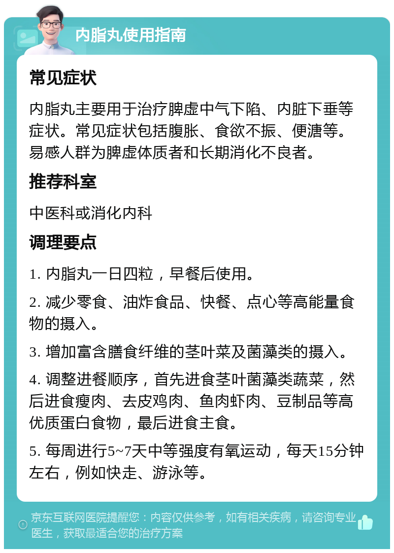 内脂丸使用指南 常见症状 内脂丸主要用于治疗脾虚中气下陷、内脏下垂等症状。常见症状包括腹胀、食欲不振、便溏等。易感人群为脾虚体质者和长期消化不良者。 推荐科室 中医科或消化内科 调理要点 1. 内脂丸一日四粒，早餐后使用。 2. 减少零食、油炸食品、快餐、点心等高能量食物的摄入。 3. 增加富含膳食纤维的茎叶菜及菌藻类的摄入。 4. 调整进餐顺序，首先进食茎叶菌藻类蔬菜，然后进食瘦肉、去皮鸡肉、鱼肉虾肉、豆制品等高优质蛋白食物，最后进食主食。 5. 每周进行5~7天中等强度有氧运动，每天15分钟左右，例如快走、游泳等。