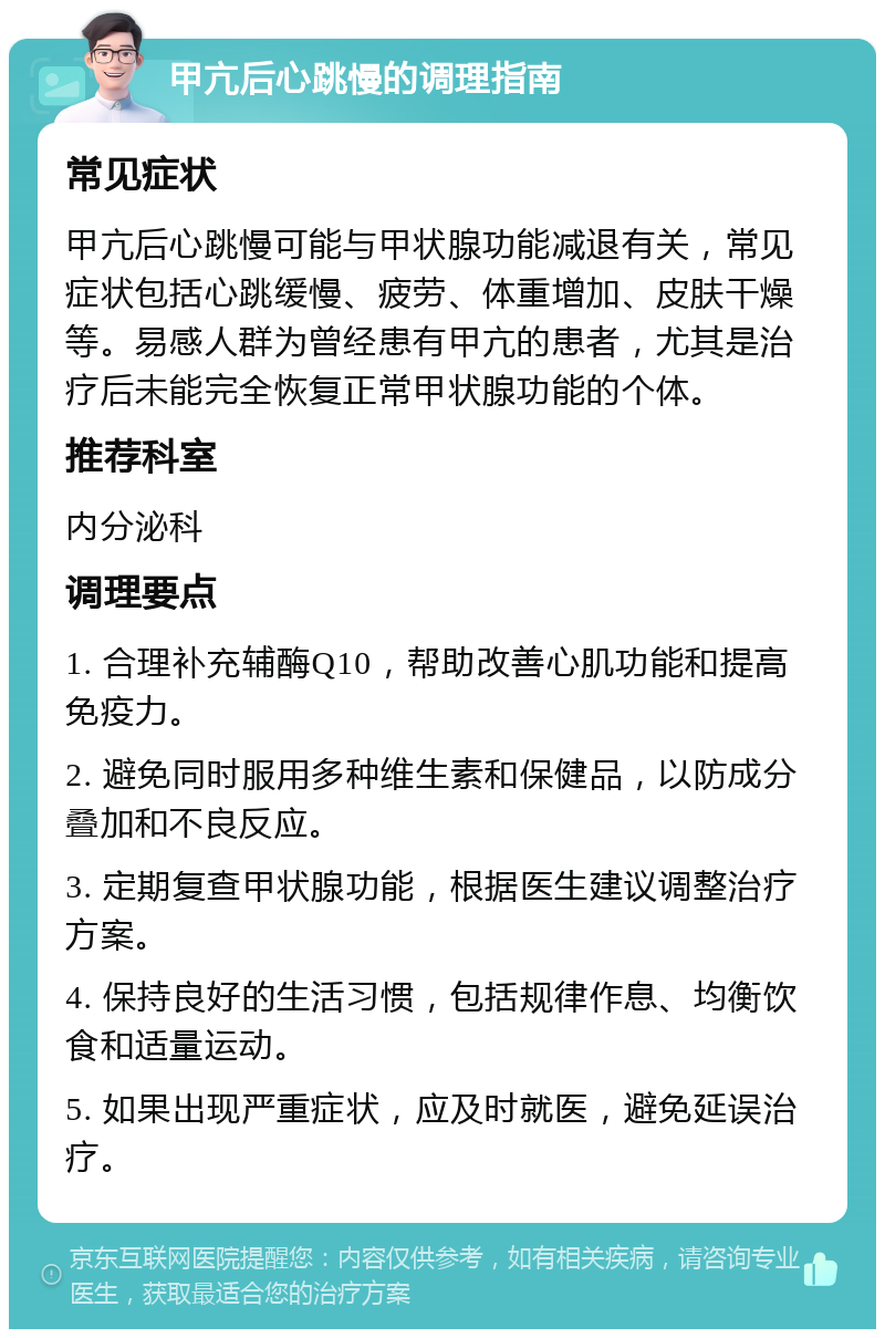 甲亢后心跳慢的调理指南 常见症状 甲亢后心跳慢可能与甲状腺功能减退有关，常见症状包括心跳缓慢、疲劳、体重增加、皮肤干燥等。易感人群为曾经患有甲亢的患者，尤其是治疗后未能完全恢复正常甲状腺功能的个体。 推荐科室 内分泌科 调理要点 1. 合理补充辅酶Q10，帮助改善心肌功能和提高免疫力。 2. 避免同时服用多种维生素和保健品，以防成分叠加和不良反应。 3. 定期复查甲状腺功能，根据医生建议调整治疗方案。 4. 保持良好的生活习惯，包括规律作息、均衡饮食和适量运动。 5. 如果出现严重症状，应及时就医，避免延误治疗。