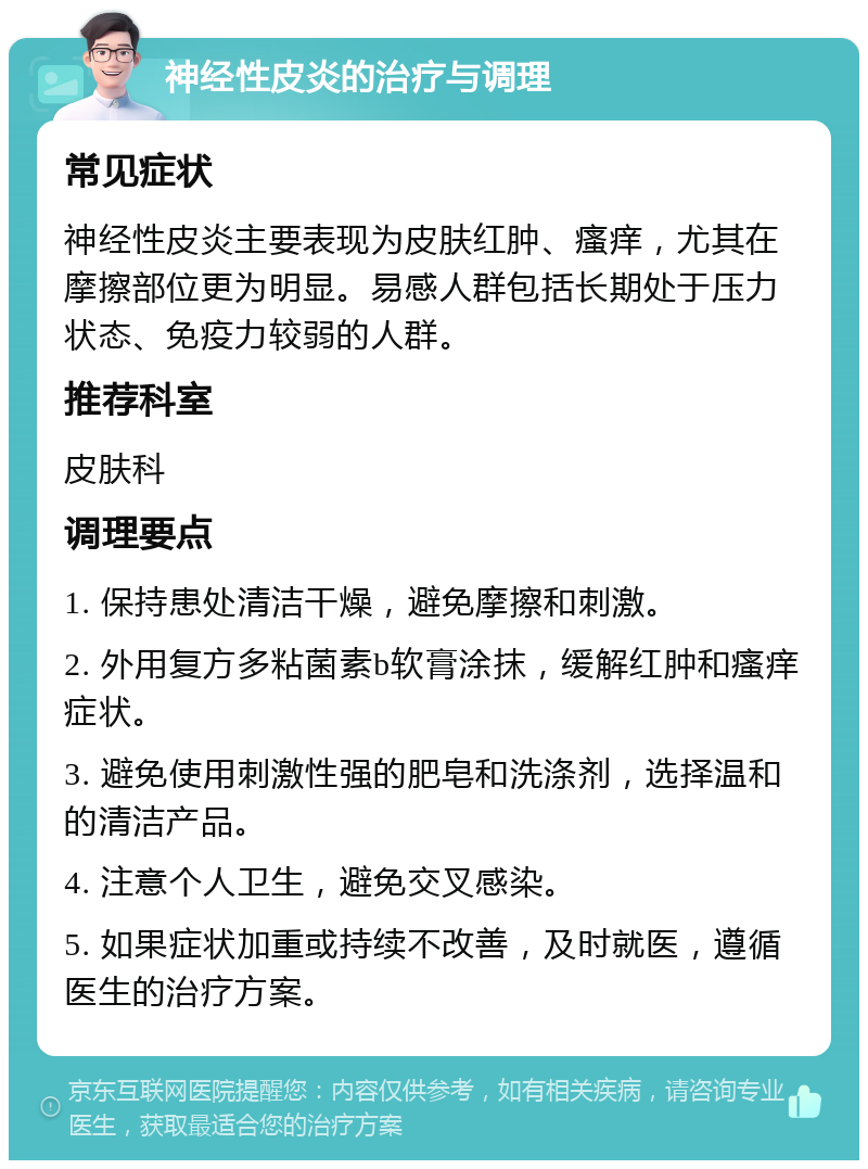 神经性皮炎的治疗与调理 常见症状 神经性皮炎主要表现为皮肤红肿、瘙痒，尤其在摩擦部位更为明显。易感人群包括长期处于压力状态、免疫力较弱的人群。 推荐科室 皮肤科 调理要点 1. 保持患处清洁干燥，避免摩擦和刺激。 2. 外用复方多粘菌素b软膏涂抹，缓解红肿和瘙痒症状。 3. 避免使用刺激性强的肥皂和洗涤剂，选择温和的清洁产品。 4. 注意个人卫生，避免交叉感染。 5. 如果症状加重或持续不改善，及时就医，遵循医生的治疗方案。