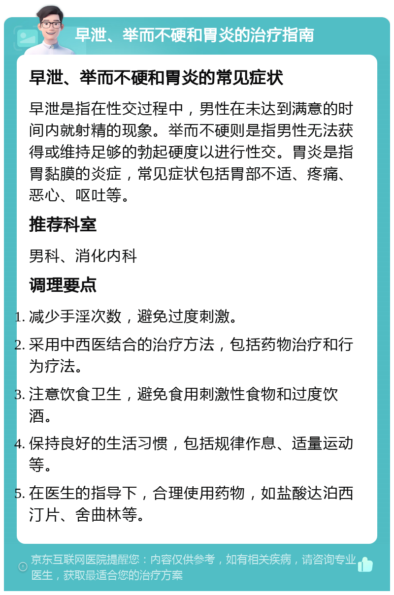 早泄、举而不硬和胃炎的治疗指南 早泄、举而不硬和胃炎的常见症状 早泄是指在性交过程中，男性在未达到满意的时间内就射精的现象。举而不硬则是指男性无法获得或维持足够的勃起硬度以进行性交。胃炎是指胃黏膜的炎症，常见症状包括胃部不适、疼痛、恶心、呕吐等。 推荐科室 男科、消化内科 调理要点 减少手淫次数，避免过度刺激。 采用中西医结合的治疗方法，包括药物治疗和行为疗法。 注意饮食卫生，避免食用刺激性食物和过度饮酒。 保持良好的生活习惯，包括规律作息、适量运动等。 在医生的指导下，合理使用药物，如盐酸达泊西汀片、舍曲林等。