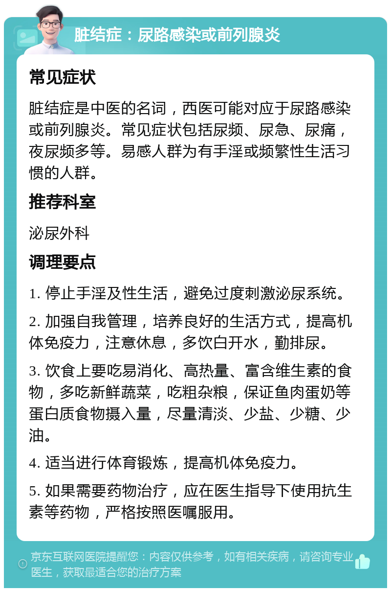 脏结症：尿路感染或前列腺炎 常见症状 脏结症是中医的名词，西医可能对应于尿路感染或前列腺炎。常见症状包括尿频、尿急、尿痛，夜尿频多等。易感人群为有手淫或频繁性生活习惯的人群。 推荐科室 泌尿外科 调理要点 1. 停止手淫及性生活，避免过度刺激泌尿系统。 2. 加强自我管理，培养良好的生活方式，提高机体免疫力，注意休息，多饮白开水，勤排尿。 3. 饮食上要吃易消化、高热量、富含维生素的食物，多吃新鲜蔬菜，吃粗杂粮，保证鱼肉蛋奶等蛋白质食物摄入量，尽量清淡、少盐、少糖、少油。 4. 适当进行体育锻炼，提高机体免疫力。 5. 如果需要药物治疗，应在医生指导下使用抗生素等药物，严格按照医嘱服用。