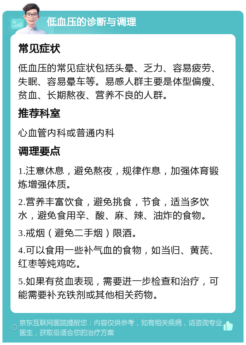 低血压的诊断与调理 常见症状 低血压的常见症状包括头晕、乏力、容易疲劳、失眠、容易晕车等。易感人群主要是体型偏瘦、贫血、长期熬夜、营养不良的人群。 推荐科室 心血管内科或普通内科 调理要点 1.注意休息，避免熬夜，规律作息，加强体育锻炼增强体质。 2.营养丰富饮食，避免挑食，节食，适当多饮水，避免食用辛、酸、麻、辣、油炸的食物。 3.戒烟（避免二手烟）限酒。 4.可以食用一些补气血的食物，如当归、黄芪、红枣等炖鸡吃。 5.如果有贫血表现，需要进一步检查和治疗，可能需要补充铁剂或其他相关药物。