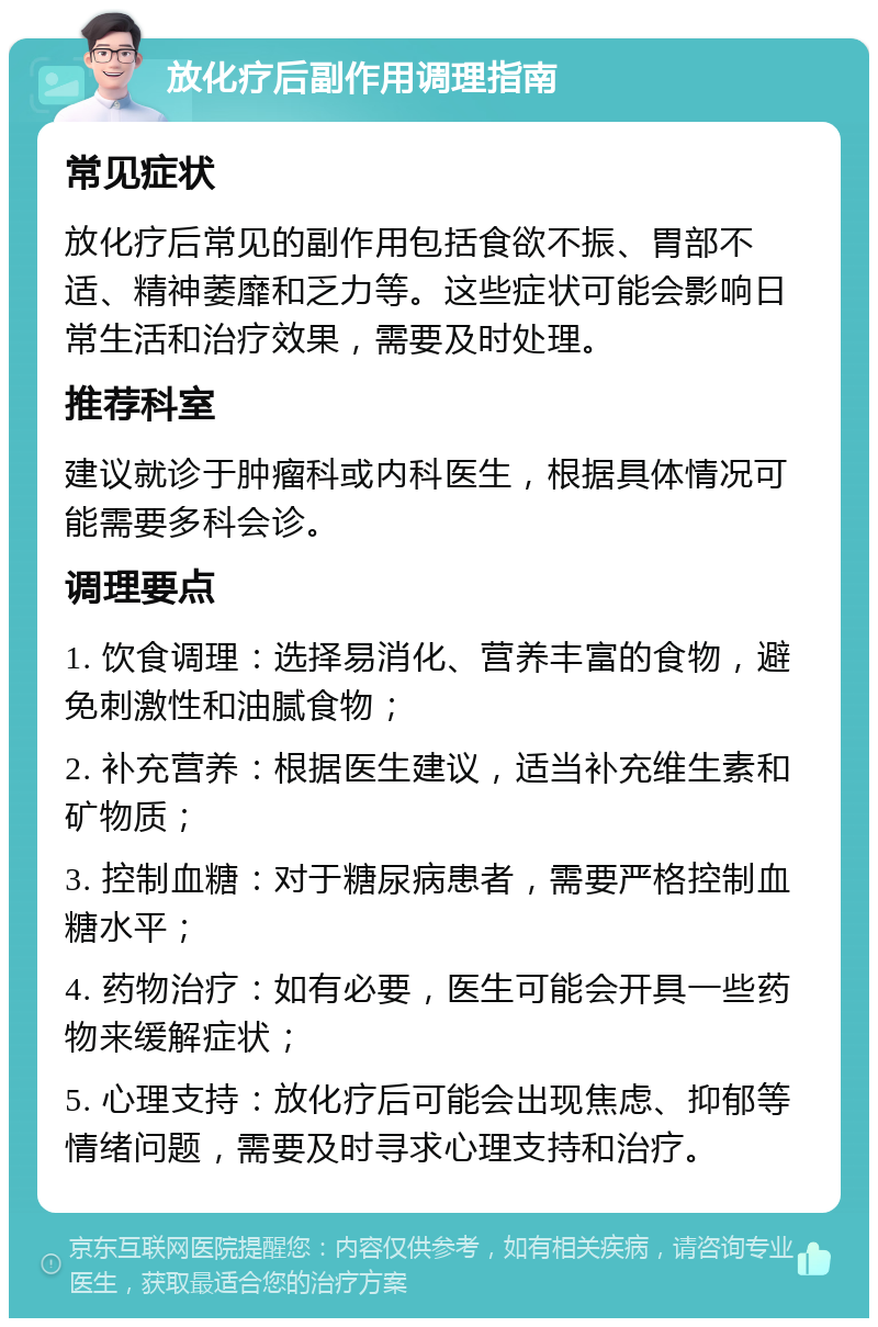 放化疗后副作用调理指南 常见症状 放化疗后常见的副作用包括食欲不振、胃部不适、精神萎靡和乏力等。这些症状可能会影响日常生活和治疗效果，需要及时处理。 推荐科室 建议就诊于肿瘤科或内科医生，根据具体情况可能需要多科会诊。 调理要点 1. 饮食调理：选择易消化、营养丰富的食物，避免刺激性和油腻食物； 2. 补充营养：根据医生建议，适当补充维生素和矿物质； 3. 控制血糖：对于糖尿病患者，需要严格控制血糖水平； 4. 药物治疗：如有必要，医生可能会开具一些药物来缓解症状； 5. 心理支持：放化疗后可能会出现焦虑、抑郁等情绪问题，需要及时寻求心理支持和治疗。