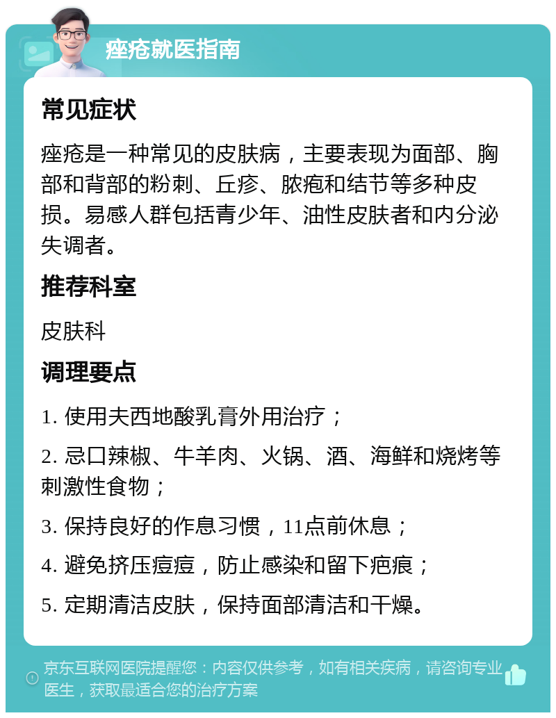 痤疮就医指南 常见症状 痤疮是一种常见的皮肤病，主要表现为面部、胸部和背部的粉刺、丘疹、脓疱和结节等多种皮损。易感人群包括青少年、油性皮肤者和内分泌失调者。 推荐科室 皮肤科 调理要点 1. 使用夫西地酸乳膏外用治疗； 2. 忌口辣椒、牛羊肉、火锅、酒、海鲜和烧烤等刺激性食物； 3. 保持良好的作息习惯，11点前休息； 4. 避免挤压痘痘，防止感染和留下疤痕； 5. 定期清洁皮肤，保持面部清洁和干燥。