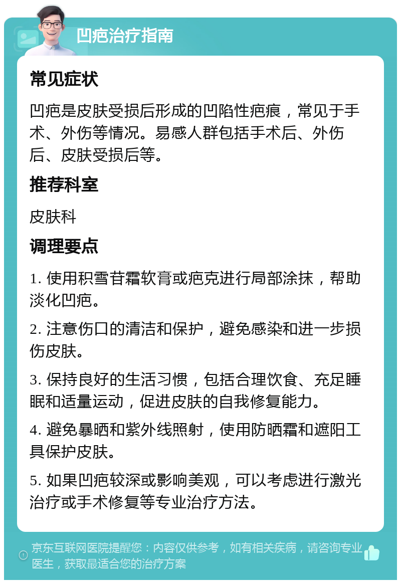 凹疤治疗指南 常见症状 凹疤是皮肤受损后形成的凹陷性疤痕，常见于手术、外伤等情况。易感人群包括手术后、外伤后、皮肤受损后等。 推荐科室 皮肤科 调理要点 1. 使用积雪苷霜软膏或疤克进行局部涂抹，帮助淡化凹疤。 2. 注意伤口的清洁和保护，避免感染和进一步损伤皮肤。 3. 保持良好的生活习惯，包括合理饮食、充足睡眠和适量运动，促进皮肤的自我修复能力。 4. 避免暴晒和紫外线照射，使用防晒霜和遮阳工具保护皮肤。 5. 如果凹疤较深或影响美观，可以考虑进行激光治疗或手术修复等专业治疗方法。