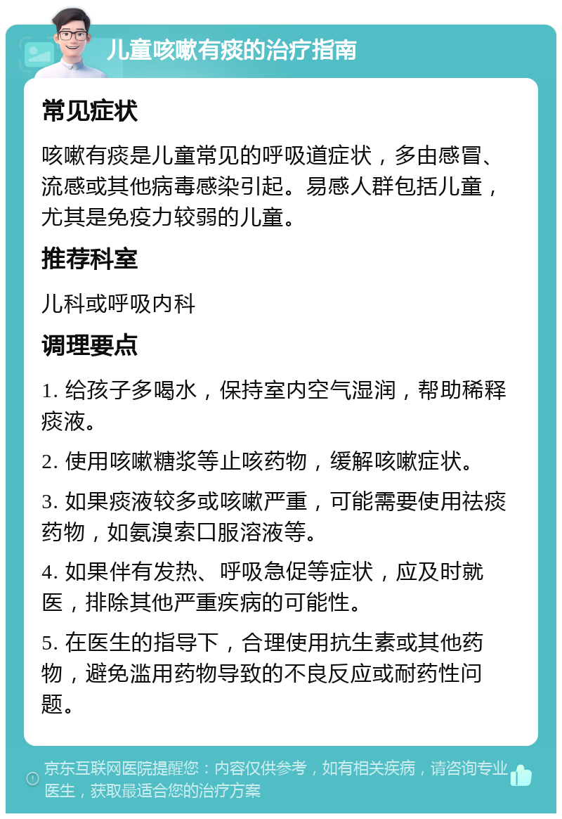 儿童咳嗽有痰的治疗指南 常见症状 咳嗽有痰是儿童常见的呼吸道症状，多由感冒、流感或其他病毒感染引起。易感人群包括儿童，尤其是免疫力较弱的儿童。 推荐科室 儿科或呼吸内科 调理要点 1. 给孩子多喝水，保持室内空气湿润，帮助稀释痰液。 2. 使用咳嗽糖浆等止咳药物，缓解咳嗽症状。 3. 如果痰液较多或咳嗽严重，可能需要使用祛痰药物，如氨溴索口服溶液等。 4. 如果伴有发热、呼吸急促等症状，应及时就医，排除其他严重疾病的可能性。 5. 在医生的指导下，合理使用抗生素或其他药物，避免滥用药物导致的不良反应或耐药性问题。