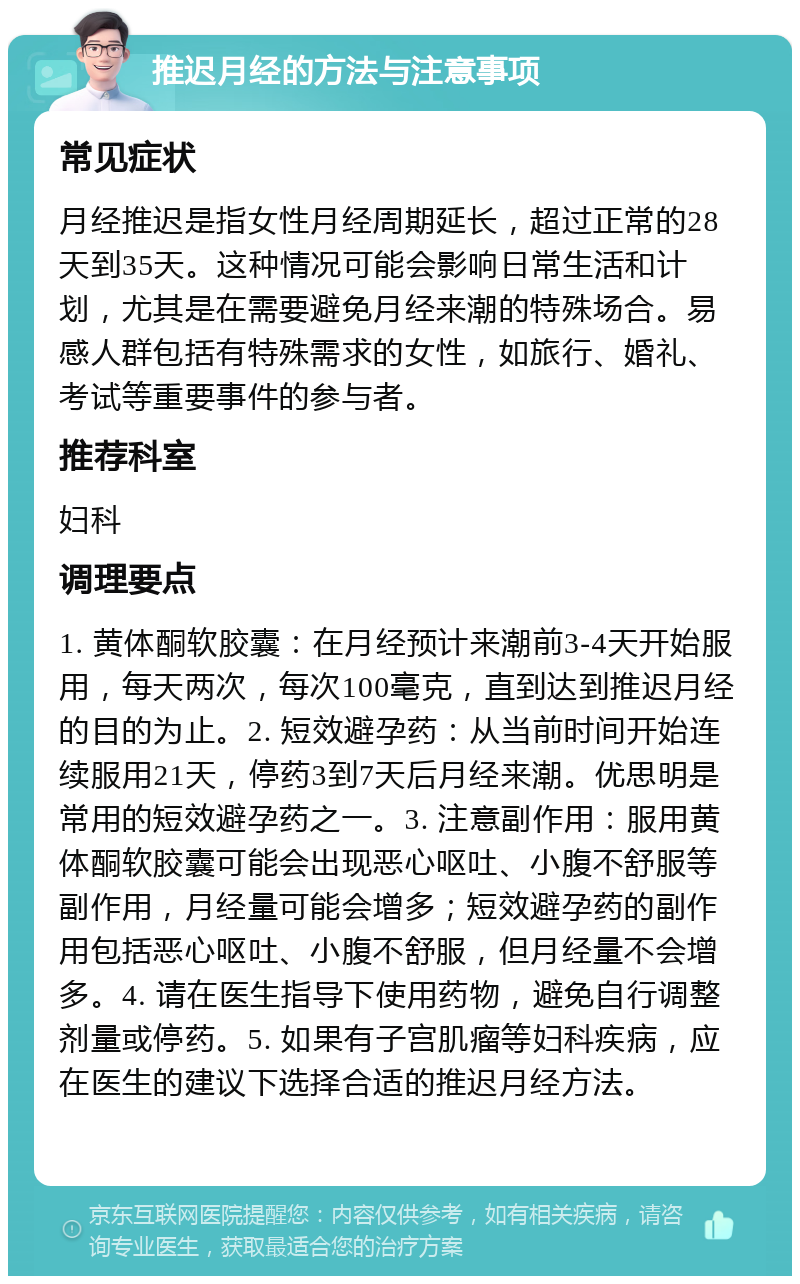 推迟月经的方法与注意事项 常见症状 月经推迟是指女性月经周期延长，超过正常的28天到35天。这种情况可能会影响日常生活和计划，尤其是在需要避免月经来潮的特殊场合。易感人群包括有特殊需求的女性，如旅行、婚礼、考试等重要事件的参与者。 推荐科室 妇科 调理要点 1. 黄体酮软胶囊：在月经预计来潮前3-4天开始服用，每天两次，每次100毫克，直到达到推迟月经的目的为止。2. 短效避孕药：从当前时间开始连续服用21天，停药3到7天后月经来潮。优思明是常用的短效避孕药之一。3. 注意副作用：服用黄体酮软胶囊可能会出现恶心呕吐、小腹不舒服等副作用，月经量可能会增多；短效避孕药的副作用包括恶心呕吐、小腹不舒服，但月经量不会增多。4. 请在医生指导下使用药物，避免自行调整剂量或停药。5. 如果有子宫肌瘤等妇科疾病，应在医生的建议下选择合适的推迟月经方法。