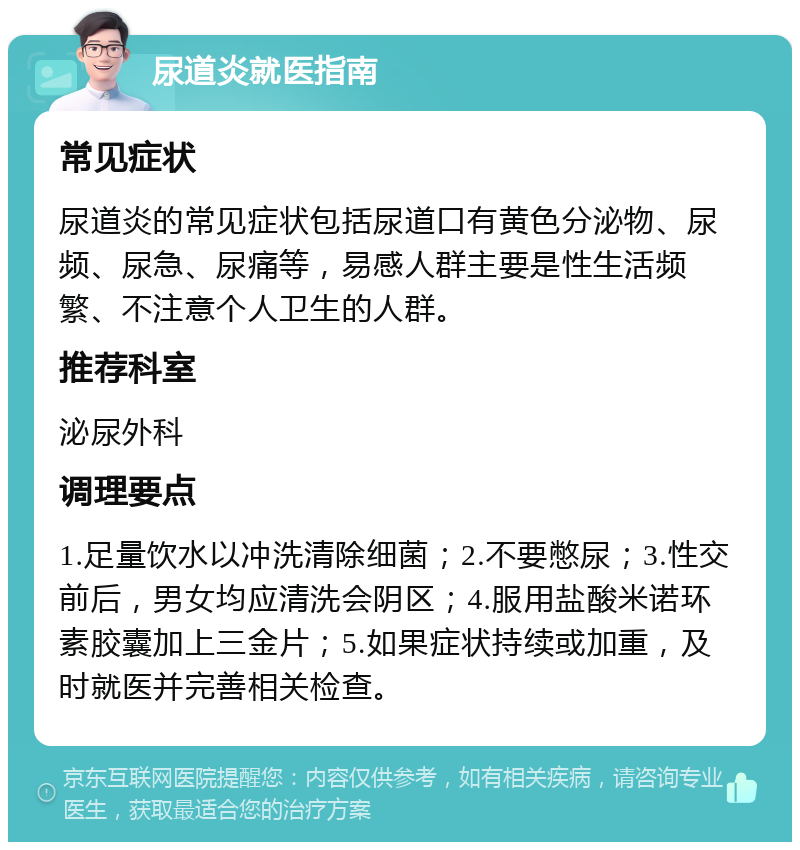 尿道炎就医指南 常见症状 尿道炎的常见症状包括尿道口有黄色分泌物、尿频、尿急、尿痛等，易感人群主要是性生活频繁、不注意个人卫生的人群。 推荐科室 泌尿外科 调理要点 1.足量饮水以冲洗清除细菌；2.不要憋尿；3.性交前后，男女均应清洗会阴区；4.服用盐酸米诺环素胶囊加上三金片；5.如果症状持续或加重，及时就医并完善相关检查。