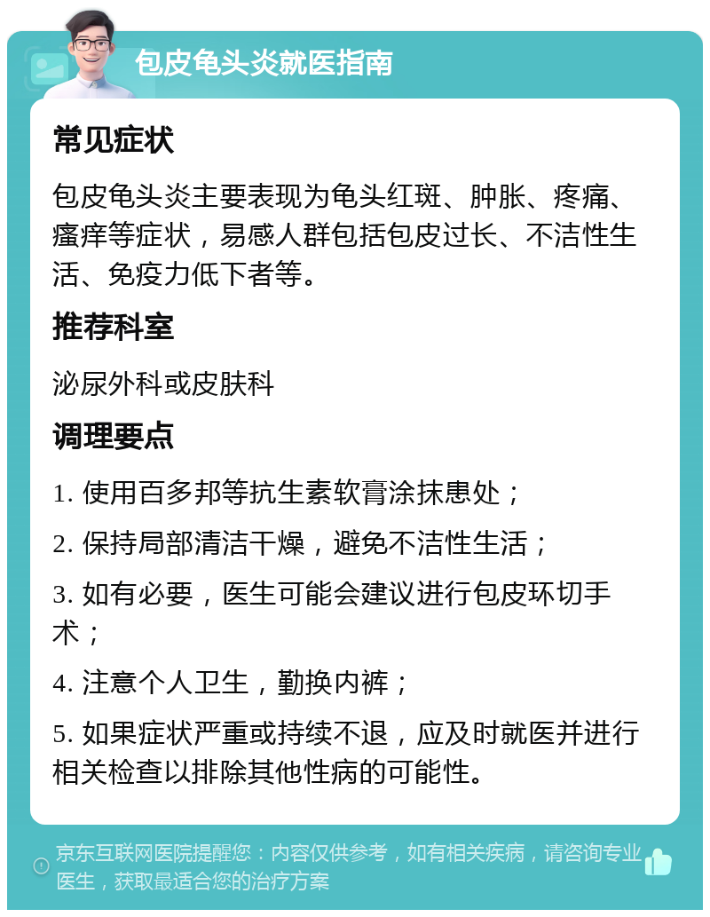 包皮龟头炎就医指南 常见症状 包皮龟头炎主要表现为龟头红斑、肿胀、疼痛、瘙痒等症状，易感人群包括包皮过长、不洁性生活、免疫力低下者等。 推荐科室 泌尿外科或皮肤科 调理要点 1. 使用百多邦等抗生素软膏涂抹患处； 2. 保持局部清洁干燥，避免不洁性生活； 3. 如有必要，医生可能会建议进行包皮环切手术； 4. 注意个人卫生，勤换内裤； 5. 如果症状严重或持续不退，应及时就医并进行相关检查以排除其他性病的可能性。