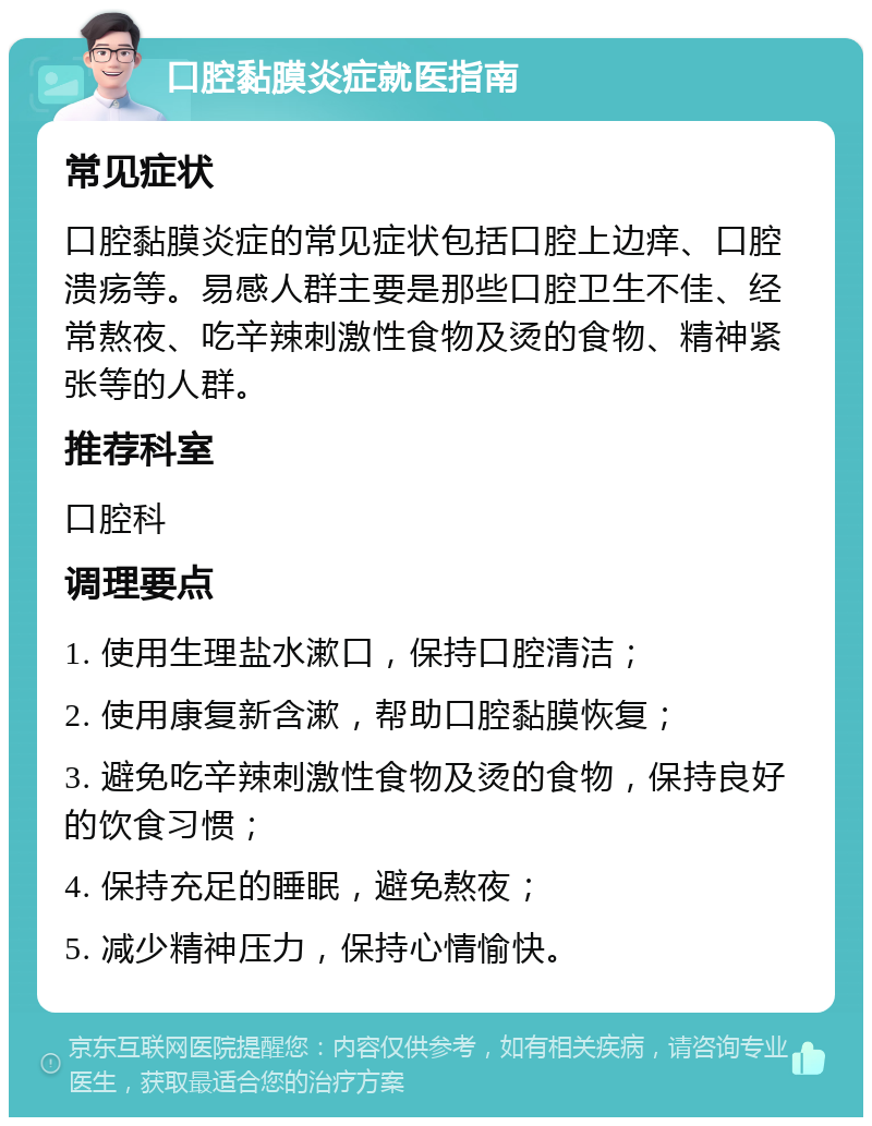 口腔黏膜炎症就医指南 常见症状 口腔黏膜炎症的常见症状包括口腔上边痒、口腔溃疡等。易感人群主要是那些口腔卫生不佳、经常熬夜、吃辛辣刺激性食物及烫的食物、精神紧张等的人群。 推荐科室 口腔科 调理要点 1. 使用生理盐水漱口，保持口腔清洁； 2. 使用康复新含漱，帮助口腔黏膜恢复； 3. 避免吃辛辣刺激性食物及烫的食物，保持良好的饮食习惯； 4. 保持充足的睡眠，避免熬夜； 5. 减少精神压力，保持心情愉快。