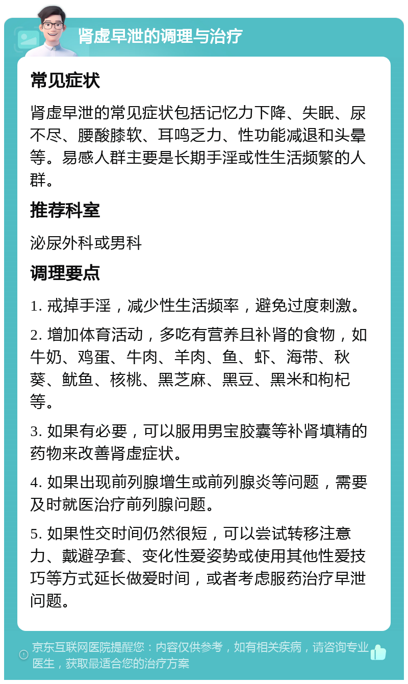 肾虚早泄的调理与治疗 常见症状 肾虚早泄的常见症状包括记忆力下降、失眠、尿不尽、腰酸膝软、耳鸣乏力、性功能减退和头晕等。易感人群主要是长期手淫或性生活频繁的人群。 推荐科室 泌尿外科或男科 调理要点 1. 戒掉手淫，减少性生活频率，避免过度刺激。 2. 增加体育活动，多吃有营养且补肾的食物，如牛奶、鸡蛋、牛肉、羊肉、鱼、虾、海带、秋葵、鱿鱼、核桃、黑芝麻、黑豆、黑米和枸杞等。 3. 如果有必要，可以服用男宝胶囊等补肾填精的药物来改善肾虚症状。 4. 如果出现前列腺增生或前列腺炎等问题，需要及时就医治疗前列腺问题。 5. 如果性交时间仍然很短，可以尝试转移注意力、戴避孕套、变化性爱姿势或使用其他性爱技巧等方式延长做爱时间，或者考虑服药治疗早泄问题。