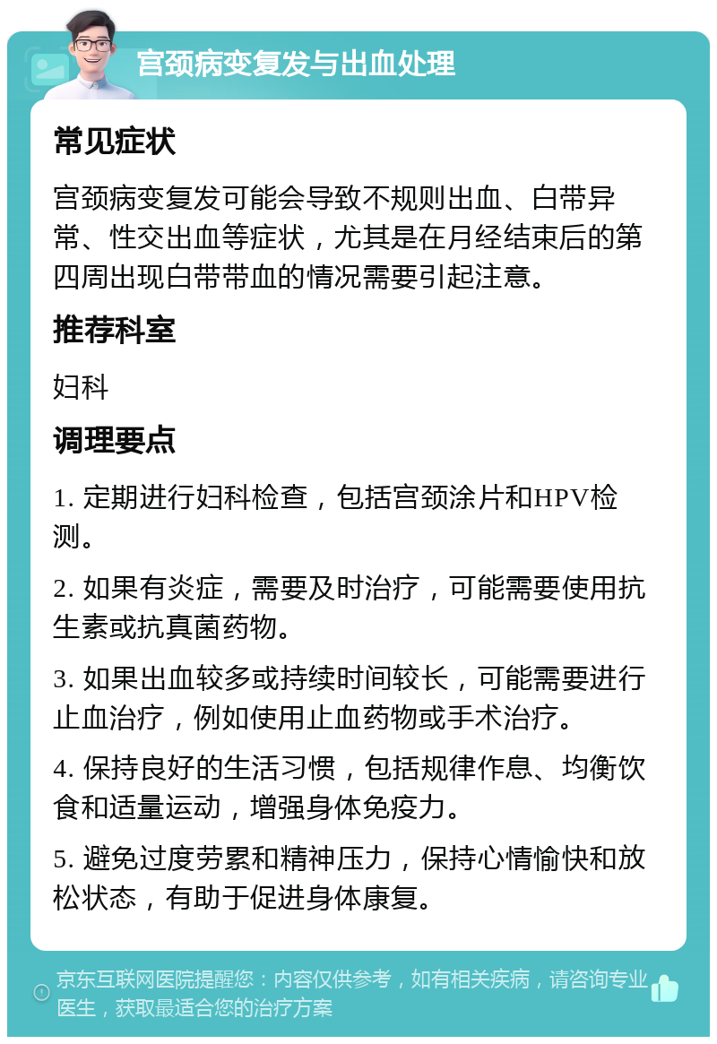 宫颈病变复发与出血处理 常见症状 宫颈病变复发可能会导致不规则出血、白带异常、性交出血等症状，尤其是在月经结束后的第四周出现白带带血的情况需要引起注意。 推荐科室 妇科 调理要点 1. 定期进行妇科检查，包括宫颈涂片和HPV检测。 2. 如果有炎症，需要及时治疗，可能需要使用抗生素或抗真菌药物。 3. 如果出血较多或持续时间较长，可能需要进行止血治疗，例如使用止血药物或手术治疗。 4. 保持良好的生活习惯，包括规律作息、均衡饮食和适量运动，增强身体免疫力。 5. 避免过度劳累和精神压力，保持心情愉快和放松状态，有助于促进身体康复。