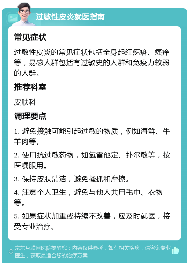 过敏性皮炎就医指南 常见症状 过敏性皮炎的常见症状包括全身起红疙瘩、瘙痒等，易感人群包括有过敏史的人群和免疫力较弱的人群。 推荐科室 皮肤科 调理要点 1. 避免接触可能引起过敏的物质，例如海鲜、牛羊肉等。 2. 使用抗过敏药物，如氯雷他定、扑尔敏等，按医嘱服用。 3. 保持皮肤清洁，避免搔抓和摩擦。 4. 注意个人卫生，避免与他人共用毛巾、衣物等。 5. 如果症状加重或持续不改善，应及时就医，接受专业治疗。