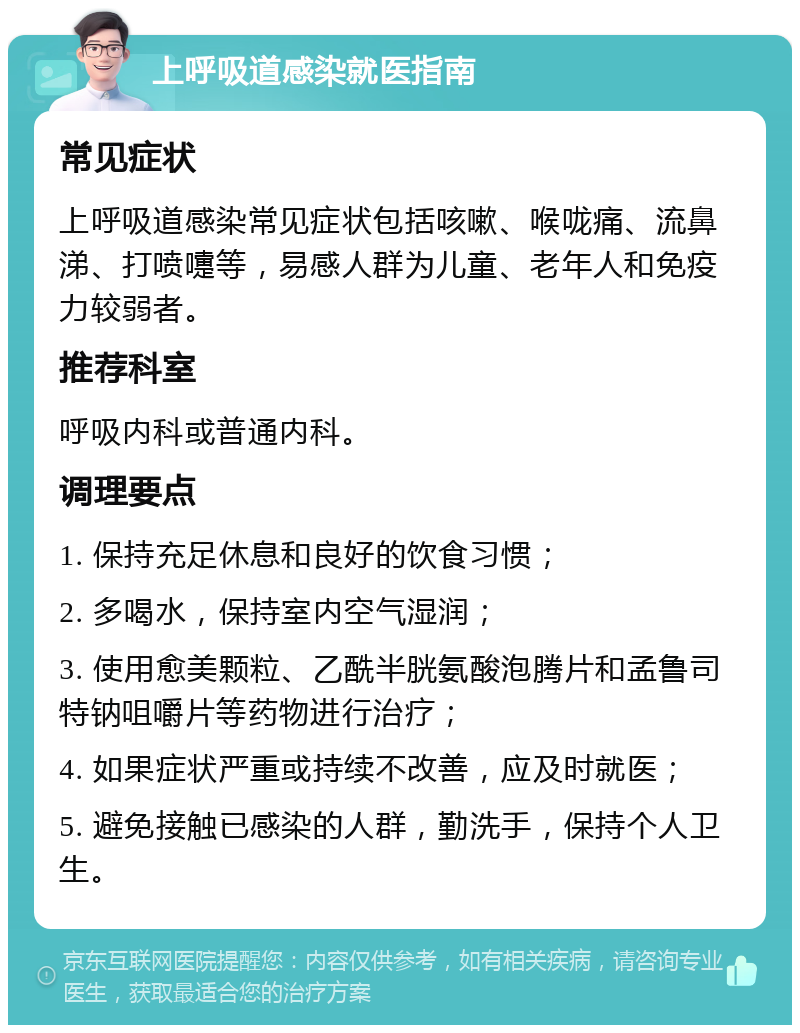 上呼吸道感染就医指南 常见症状 上呼吸道感染常见症状包括咳嗽、喉咙痛、流鼻涕、打喷嚏等，易感人群为儿童、老年人和免疫力较弱者。 推荐科室 呼吸内科或普通内科。 调理要点 1. 保持充足休息和良好的饮食习惯； 2. 多喝水，保持室内空气湿润； 3. 使用愈美颗粒、乙酰半胱氨酸泡腾片和孟鲁司特钠咀嚼片等药物进行治疗； 4. 如果症状严重或持续不改善，应及时就医； 5. 避免接触已感染的人群，勤洗手，保持个人卫生。