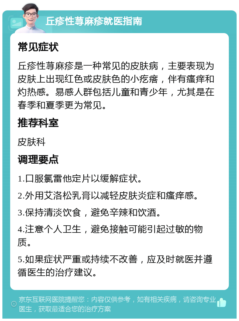 丘疹性荨麻疹就医指南 常见症状 丘疹性荨麻疹是一种常见的皮肤病，主要表现为皮肤上出现红色或皮肤色的小疙瘩，伴有瘙痒和灼热感。易感人群包括儿童和青少年，尤其是在春季和夏季更为常见。 推荐科室 皮肤科 调理要点 1.口服氯雷他定片以缓解症状。 2.外用艾洛松乳膏以减轻皮肤炎症和瘙痒感。 3.保持清淡饮食，避免辛辣和饮酒。 4.注意个人卫生，避免接触可能引起过敏的物质。 5.如果症状严重或持续不改善，应及时就医并遵循医生的治疗建议。