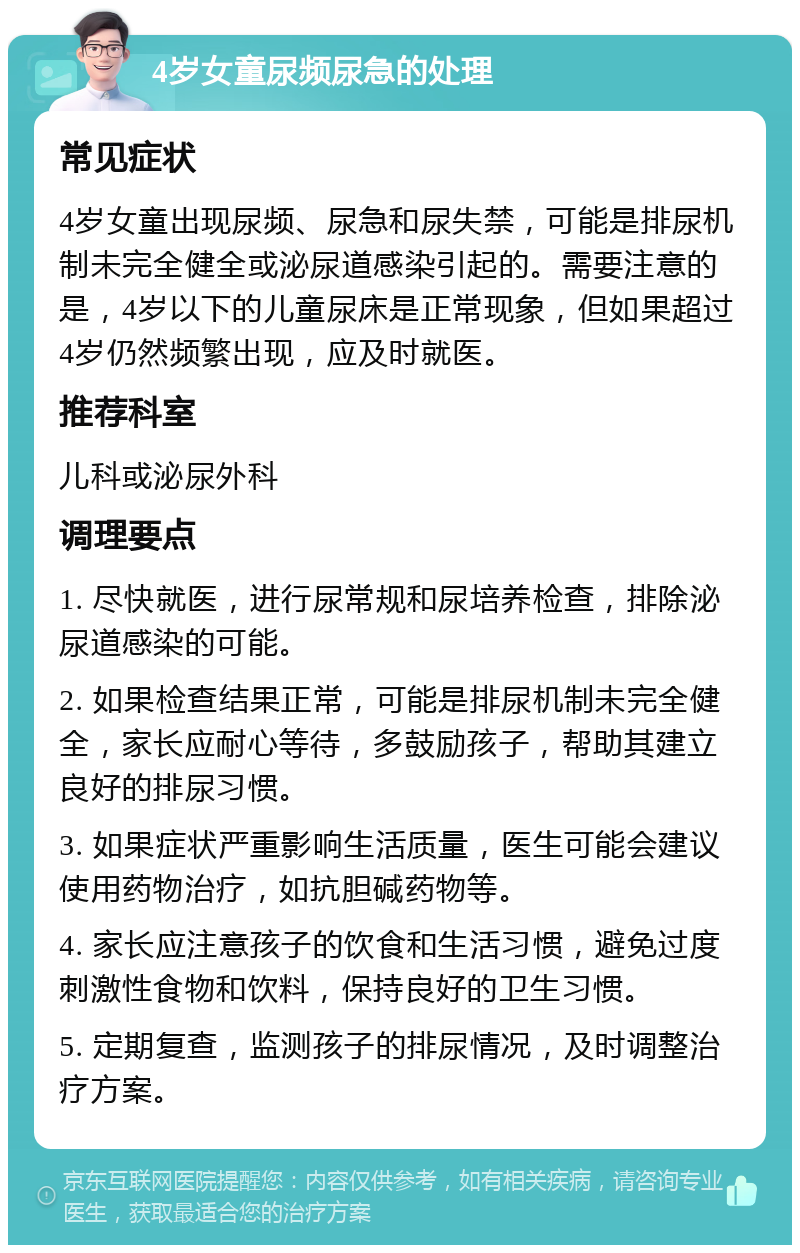 4岁女童尿频尿急的处理 常见症状 4岁女童出现尿频、尿急和尿失禁，可能是排尿机制未完全健全或泌尿道感染引起的。需要注意的是，4岁以下的儿童尿床是正常现象，但如果超过4岁仍然频繁出现，应及时就医。 推荐科室 儿科或泌尿外科 调理要点 1. 尽快就医，进行尿常规和尿培养检查，排除泌尿道感染的可能。 2. 如果检查结果正常，可能是排尿机制未完全健全，家长应耐心等待，多鼓励孩子，帮助其建立良好的排尿习惯。 3. 如果症状严重影响生活质量，医生可能会建议使用药物治疗，如抗胆碱药物等。 4. 家长应注意孩子的饮食和生活习惯，避免过度刺激性食物和饮料，保持良好的卫生习惯。 5. 定期复查，监测孩子的排尿情况，及时调整治疗方案。