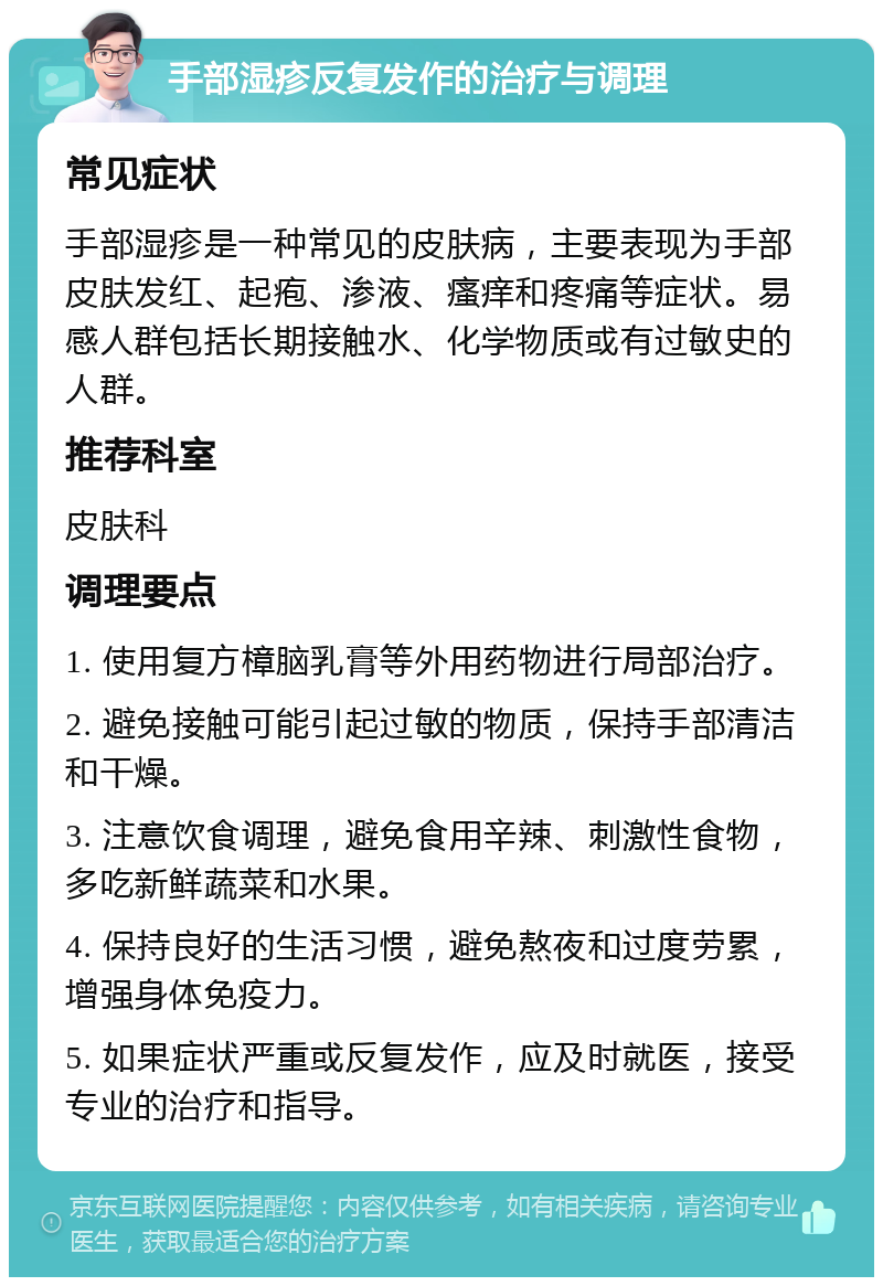 手部湿疹反复发作的治疗与调理 常见症状 手部湿疹是一种常见的皮肤病，主要表现为手部皮肤发红、起疱、渗液、瘙痒和疼痛等症状。易感人群包括长期接触水、化学物质或有过敏史的人群。 推荐科室 皮肤科 调理要点 1. 使用复方樟脑乳膏等外用药物进行局部治疗。 2. 避免接触可能引起过敏的物质，保持手部清洁和干燥。 3. 注意饮食调理，避免食用辛辣、刺激性食物，多吃新鲜蔬菜和水果。 4. 保持良好的生活习惯，避免熬夜和过度劳累，增强身体免疫力。 5. 如果症状严重或反复发作，应及时就医，接受专业的治疗和指导。