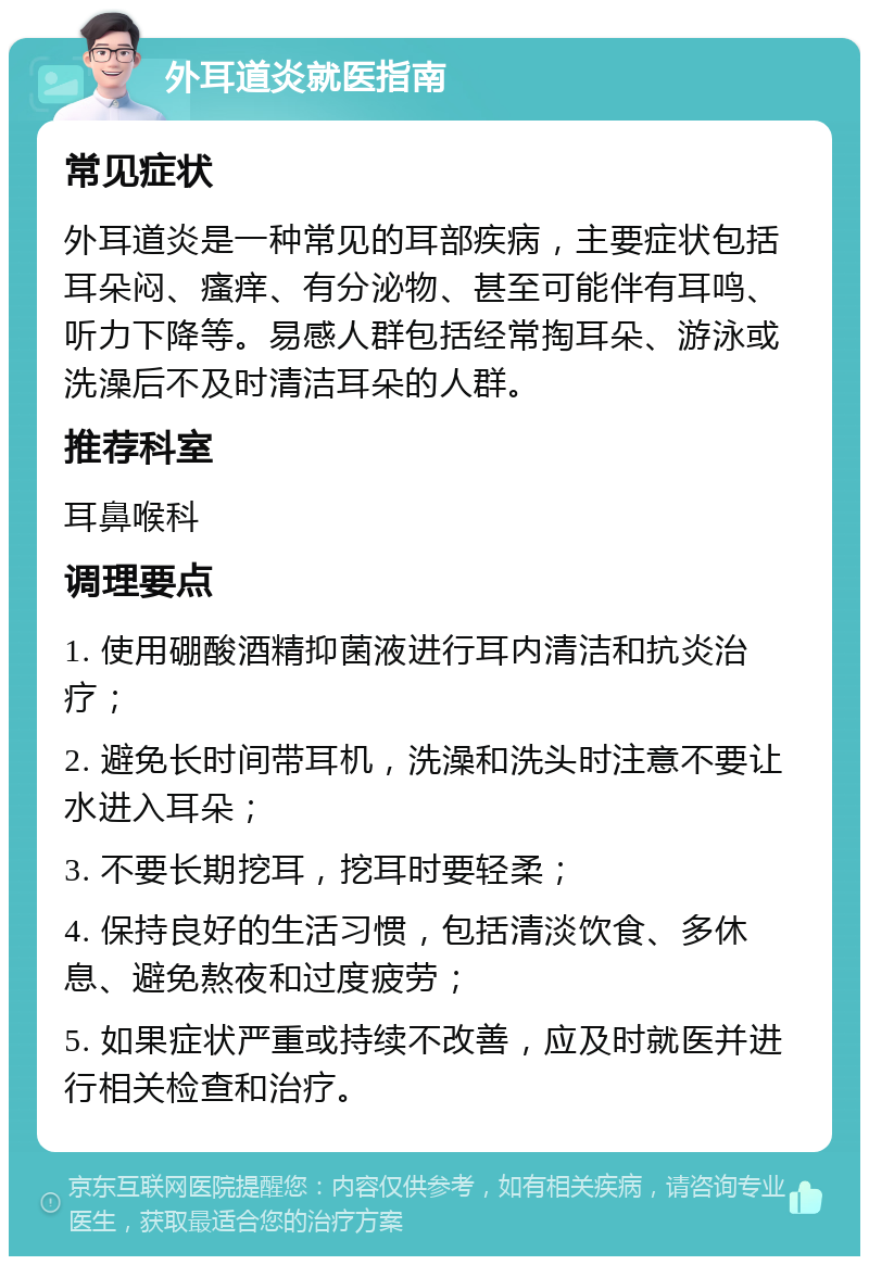 外耳道炎就医指南 常见症状 外耳道炎是一种常见的耳部疾病，主要症状包括耳朵闷、瘙痒、有分泌物、甚至可能伴有耳鸣、听力下降等。易感人群包括经常掏耳朵、游泳或洗澡后不及时清洁耳朵的人群。 推荐科室 耳鼻喉科 调理要点 1. 使用硼酸酒精抑菌液进行耳内清洁和抗炎治疗； 2. 避免长时间带耳机，洗澡和洗头时注意不要让水进入耳朵； 3. 不要长期挖耳，挖耳时要轻柔； 4. 保持良好的生活习惯，包括清淡饮食、多休息、避免熬夜和过度疲劳； 5. 如果症状严重或持续不改善，应及时就医并进行相关检查和治疗。