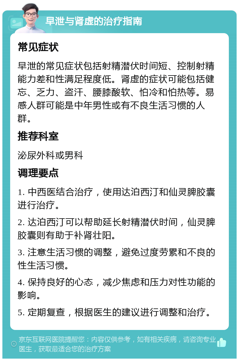 早泄与肾虚的治疗指南 常见症状 早泄的常见症状包括射精潜伏时间短、控制射精能力差和性满足程度低。肾虚的症状可能包括健忘、乏力、盗汗、腰膝酸软、怕冷和怕热等。易感人群可能是中年男性或有不良生活习惯的人群。 推荐科室 泌尿外科或男科 调理要点 1. 中西医结合治疗，使用达泊西汀和仙灵脾胶囊进行治疗。 2. 达泊西汀可以帮助延长射精潜伏时间，仙灵脾胶囊则有助于补肾壮阳。 3. 注意生活习惯的调整，避免过度劳累和不良的性生活习惯。 4. 保持良好的心态，减少焦虑和压力对性功能的影响。 5. 定期复查，根据医生的建议进行调整和治疗。