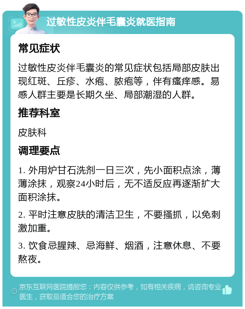 过敏性皮炎伴毛囊炎就医指南 常见症状 过敏性皮炎伴毛囊炎的常见症状包括局部皮肤出现红斑、丘疹、水疱、脓疱等，伴有瘙痒感。易感人群主要是长期久坐、局部潮湿的人群。 推荐科室 皮肤科 调理要点 1. 外用炉甘石洗剂一日三次，先小面积点涂，薄薄涂抹，观察24小时后，无不适反应再逐渐扩大面积涂抹。 2. 平时注意皮肤的清洁卫生，不要搔抓，以免刺激加重。 3. 饮食忌腥辣、忌海鲜、烟酒，注意休息、不要熬夜。