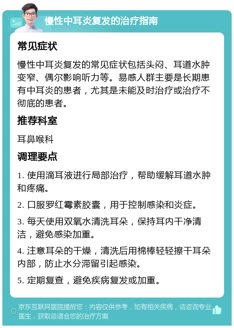 慢性中耳炎复发的治疗指南 常见症状 慢性中耳炎复发的常见症状包括头闷、耳道水肿变窄、偶尔影响听力等。易感人群主要是长期患有中耳炎的患者，尤其是未能及时治疗或治疗不彻底的患者。 推荐科室 耳鼻喉科 调理要点 1. 使用滴耳液进行局部治疗，帮助缓解耳道水肿和疼痛。 2. 口服罗红霉素胶囊，用于控制感染和炎症。 3. 每天使用双氧水清洗耳朵，保持耳内干净清洁，避免感染加重。 4. 注意耳朵的干燥，清洗后用棉棒轻轻擦干耳朵内部，防止水分滞留引起感染。 5. 定期复查，避免疾病复发或加重。