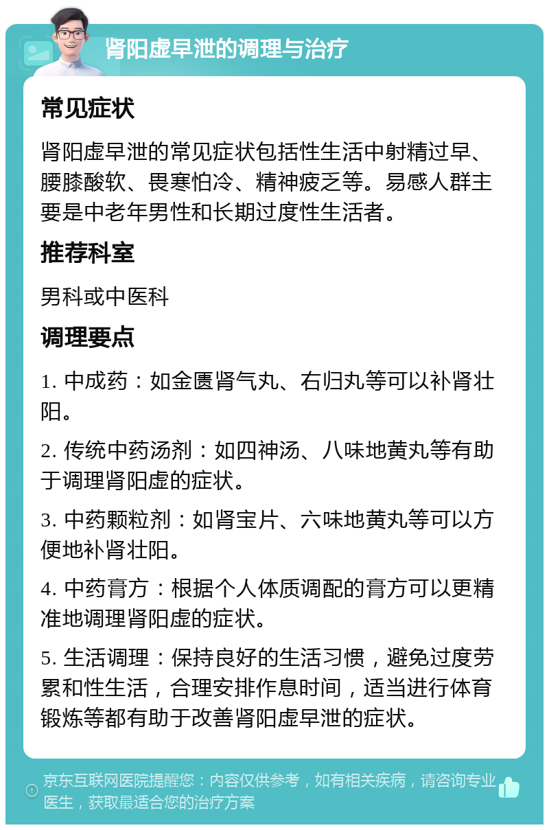 肾阳虚早泄的调理与治疗 常见症状 肾阳虚早泄的常见症状包括性生活中射精过早、腰膝酸软、畏寒怕冷、精神疲乏等。易感人群主要是中老年男性和长期过度性生活者。 推荐科室 男科或中医科 调理要点 1. 中成药：如金匮肾气丸、右归丸等可以补肾壮阳。 2. 传统中药汤剂：如四神汤、八味地黄丸等有助于调理肾阳虚的症状。 3. 中药颗粒剂：如肾宝片、六味地黄丸等可以方便地补肾壮阳。 4. 中药膏方：根据个人体质调配的膏方可以更精准地调理肾阳虚的症状。 5. 生活调理：保持良好的生活习惯，避免过度劳累和性生活，合理安排作息时间，适当进行体育锻炼等都有助于改善肾阳虚早泄的症状。