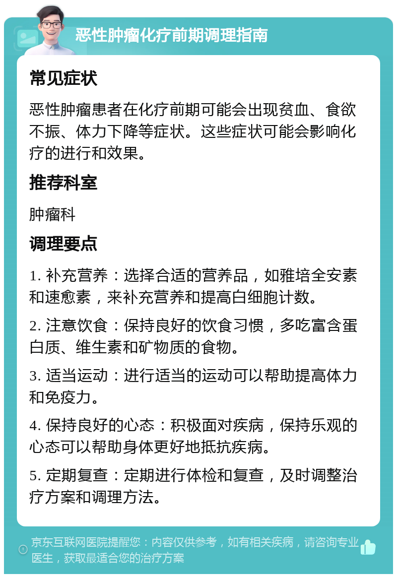 恶性肿瘤化疗前期调理指南 常见症状 恶性肿瘤患者在化疗前期可能会出现贫血、食欲不振、体力下降等症状。这些症状可能会影响化疗的进行和效果。 推荐科室 肿瘤科 调理要点 1. 补充营养：选择合适的营养品，如雅培全安素和速愈素，来补充营养和提高白细胞计数。 2. 注意饮食：保持良好的饮食习惯，多吃富含蛋白质、维生素和矿物质的食物。 3. 适当运动：进行适当的运动可以帮助提高体力和免疫力。 4. 保持良好的心态：积极面对疾病，保持乐观的心态可以帮助身体更好地抵抗疾病。 5. 定期复查：定期进行体检和复查，及时调整治疗方案和调理方法。