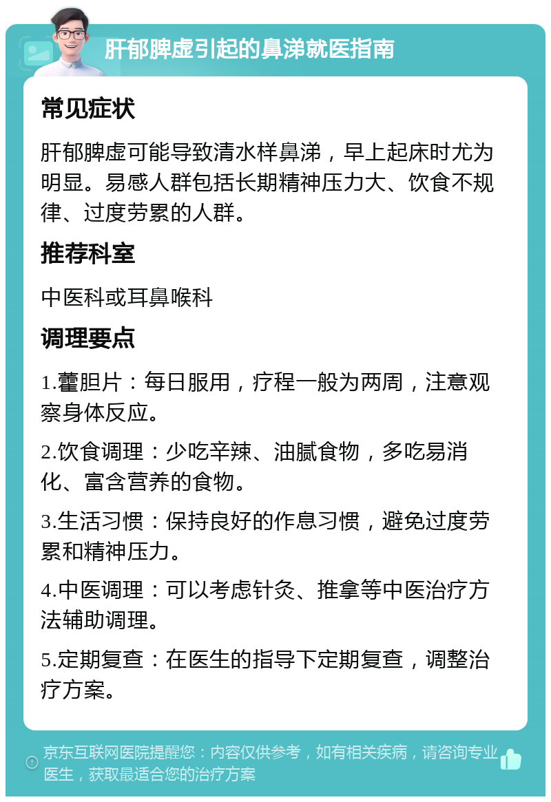 肝郁脾虚引起的鼻涕就医指南 常见症状 肝郁脾虚可能导致清水样鼻涕，早上起床时尤为明显。易感人群包括长期精神压力大、饮食不规律、过度劳累的人群。 推荐科室 中医科或耳鼻喉科 调理要点 1.藿胆片：每日服用，疗程一般为两周，注意观察身体反应。 2.饮食调理：少吃辛辣、油腻食物，多吃易消化、富含营养的食物。 3.生活习惯：保持良好的作息习惯，避免过度劳累和精神压力。 4.中医调理：可以考虑针灸、推拿等中医治疗方法辅助调理。 5.定期复查：在医生的指导下定期复查，调整治疗方案。