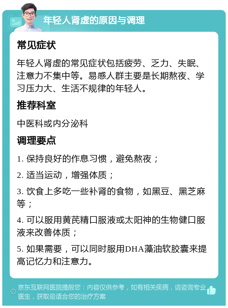 年轻人肾虚的原因与调理 常见症状 年轻人肾虚的常见症状包括疲劳、乏力、失眠、注意力不集中等。易感人群主要是长期熬夜、学习压力大、生活不规律的年轻人。 推荐科室 中医科或内分泌科 调理要点 1. 保持良好的作息习惯，避免熬夜； 2. 适当运动，增强体质； 3. 饮食上多吃一些补肾的食物，如黑豆、黑芝麻等； 4. 可以服用黄芪精口服液或太阳神的生物健口服液来改善体质； 5. 如果需要，可以同时服用DHA藻油软胶囊来提高记忆力和注意力。