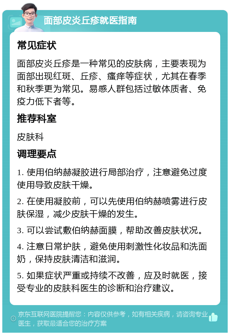 面部皮炎丘疹就医指南 常见症状 面部皮炎丘疹是一种常见的皮肤病，主要表现为面部出现红斑、丘疹、瘙痒等症状，尤其在春季和秋季更为常见。易感人群包括过敏体质者、免疫力低下者等。 推荐科室 皮肤科 调理要点 1. 使用伯纳赫凝胶进行局部治疗，注意避免过度使用导致皮肤干燥。 2. 在使用凝胶前，可以先使用伯纳赫喷雾进行皮肤保湿，减少皮肤干燥的发生。 3. 可以尝试敷伯纳赫面膜，帮助改善皮肤状况。 4. 注意日常护肤，避免使用刺激性化妆品和洗面奶，保持皮肤清洁和滋润。 5. 如果症状严重或持续不改善，应及时就医，接受专业的皮肤科医生的诊断和治疗建议。