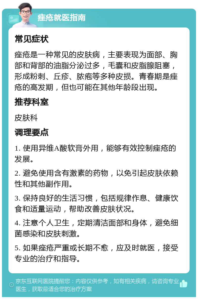 痤疮就医指南 常见症状 痤疮是一种常见的皮肤病，主要表现为面部、胸部和背部的油脂分泌过多，毛囊和皮脂腺阻塞，形成粉刺、丘疹、脓疱等多种皮损。青春期是痤疮的高发期，但也可能在其他年龄段出现。 推荐科室 皮肤科 调理要点 1. 使用异维A酸软膏外用，能够有效控制痤疮的发展。 2. 避免使用含有激素的药物，以免引起皮肤依赖性和其他副作用。 3. 保持良好的生活习惯，包括规律作息、健康饮食和适量运动，帮助改善皮肤状况。 4. 注意个人卫生，定期清洁面部和身体，避免细菌感染和皮肤刺激。 5. 如果痤疮严重或长期不愈，应及时就医，接受专业的治疗和指导。