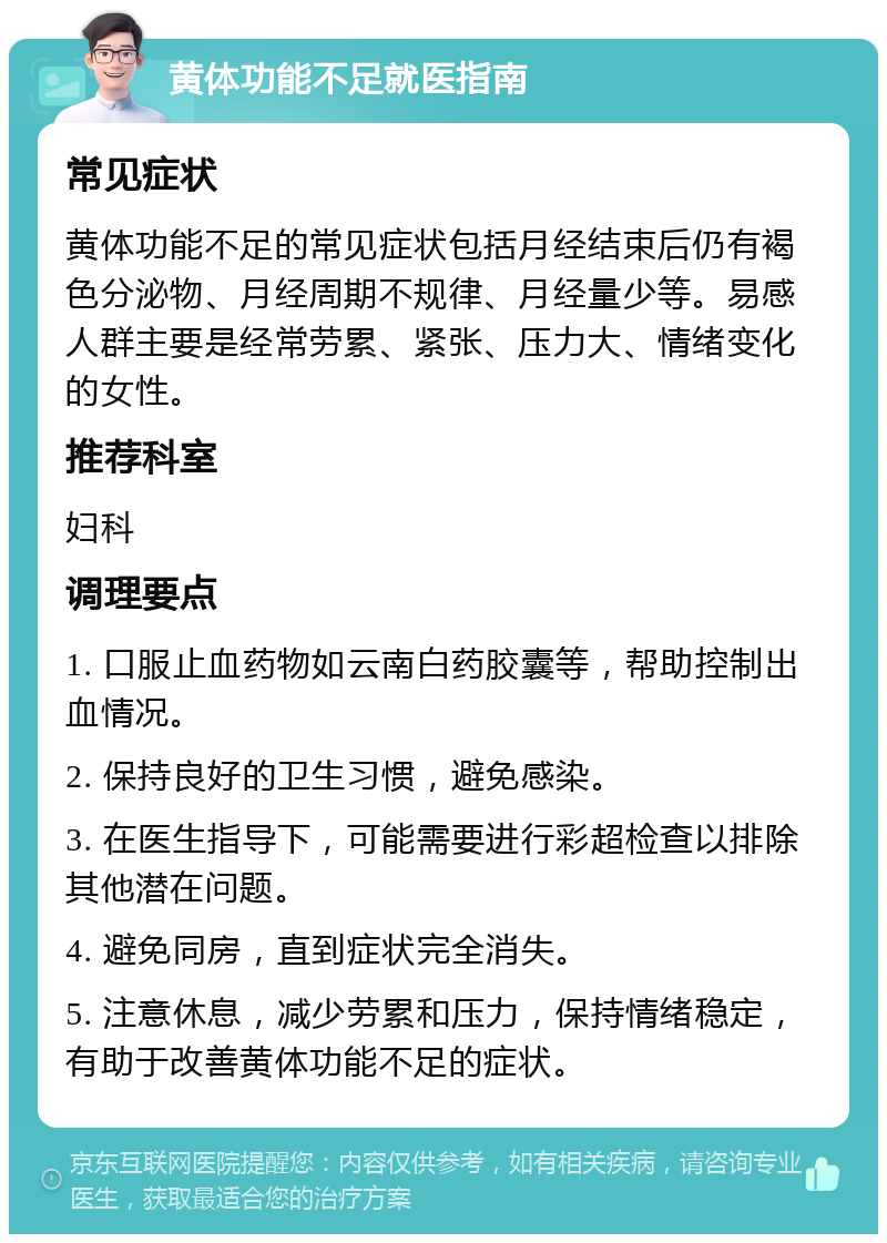 黄体功能不足就医指南 常见症状 黄体功能不足的常见症状包括月经结束后仍有褐色分泌物、月经周期不规律、月经量少等。易感人群主要是经常劳累、紧张、压力大、情绪变化的女性。 推荐科室 妇科 调理要点 1. 口服止血药物如云南白药胶囊等，帮助控制出血情况。 2. 保持良好的卫生习惯，避免感染。 3. 在医生指导下，可能需要进行彩超检查以排除其他潜在问题。 4. 避免同房，直到症状完全消失。 5. 注意休息，减少劳累和压力，保持情绪稳定，有助于改善黄体功能不足的症状。