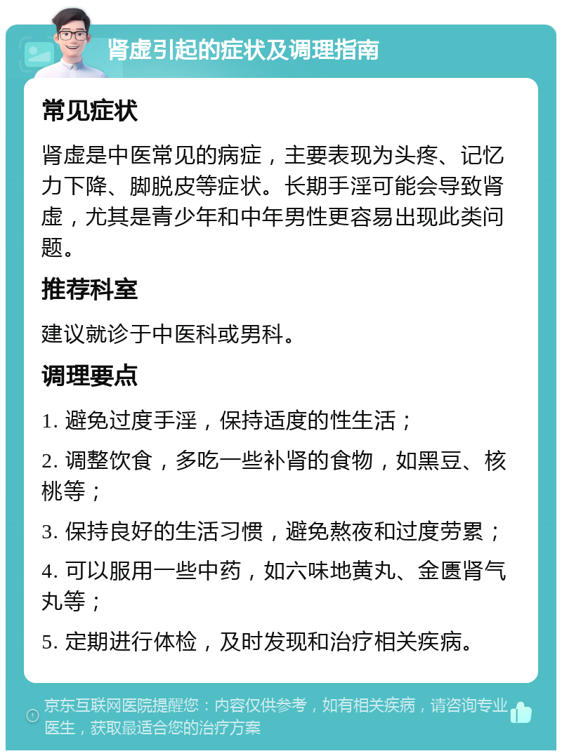 肾虚引起的症状及调理指南 常见症状 肾虚是中医常见的病症，主要表现为头疼、记忆力下降、脚脱皮等症状。长期手淫可能会导致肾虚，尤其是青少年和中年男性更容易出现此类问题。 推荐科室 建议就诊于中医科或男科。 调理要点 1. 避免过度手淫，保持适度的性生活； 2. 调整饮食，多吃一些补肾的食物，如黑豆、核桃等； 3. 保持良好的生活习惯，避免熬夜和过度劳累； 4. 可以服用一些中药，如六味地黄丸、金匮肾气丸等； 5. 定期进行体检，及时发现和治疗相关疾病。