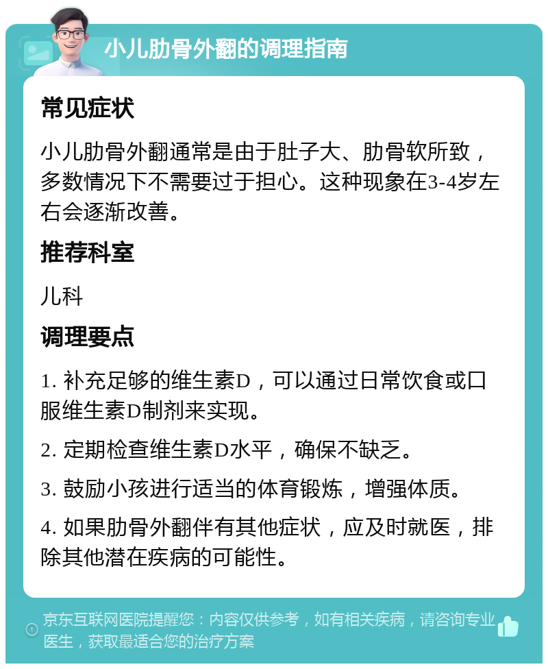 小儿肋骨外翻的调理指南 常见症状 小儿肋骨外翻通常是由于肚子大、肋骨软所致，多数情况下不需要过于担心。这种现象在3-4岁左右会逐渐改善。 推荐科室 儿科 调理要点 1. 补充足够的维生素D，可以通过日常饮食或口服维生素D制剂来实现。 2. 定期检查维生素D水平，确保不缺乏。 3. 鼓励小孩进行适当的体育锻炼，增强体质。 4. 如果肋骨外翻伴有其他症状，应及时就医，排除其他潜在疾病的可能性。