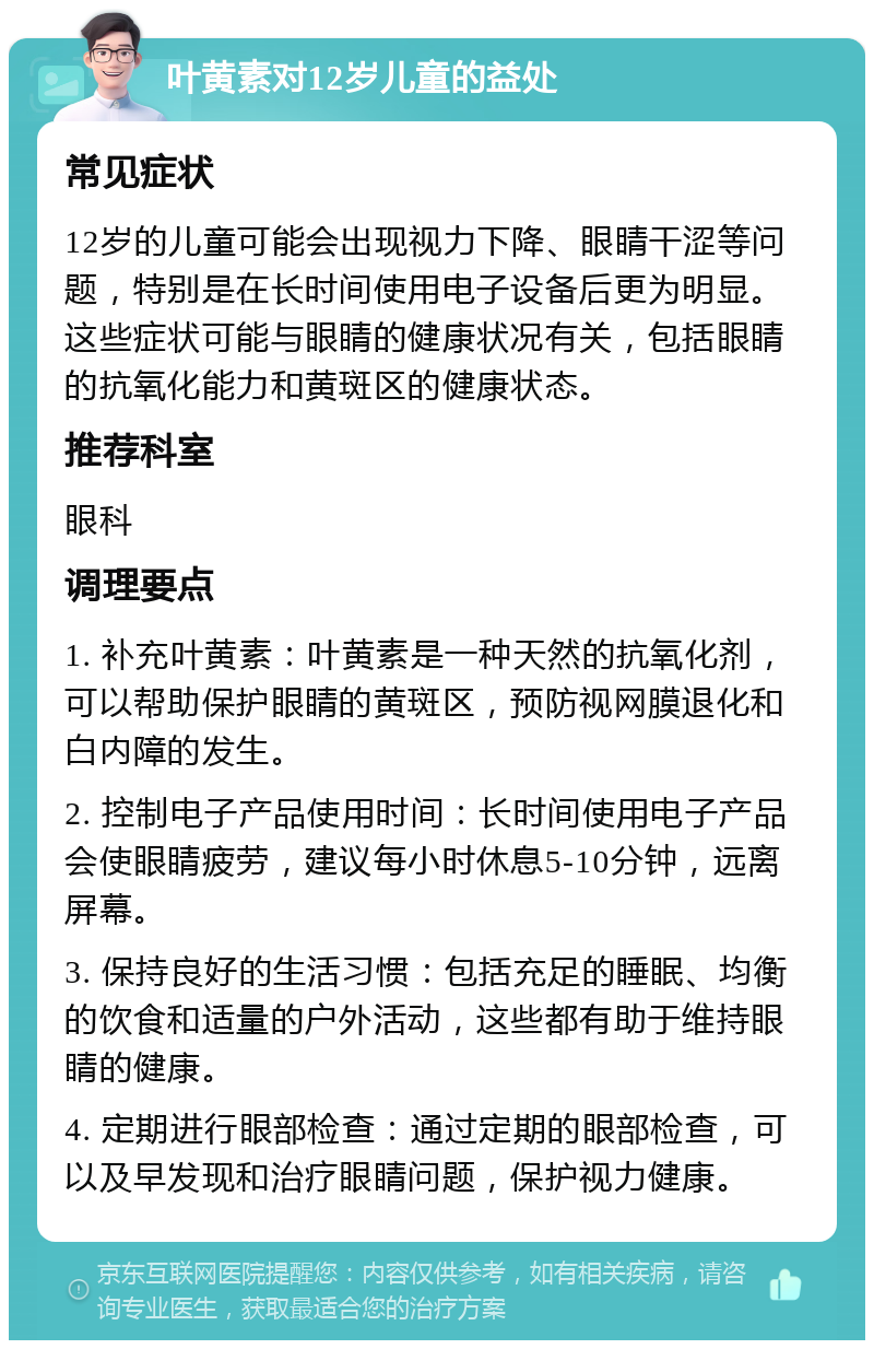 叶黄素对12岁儿童的益处 常见症状 12岁的儿童可能会出现视力下降、眼睛干涩等问题，特别是在长时间使用电子设备后更为明显。这些症状可能与眼睛的健康状况有关，包括眼睛的抗氧化能力和黄斑区的健康状态。 推荐科室 眼科 调理要点 1. 补充叶黄素：叶黄素是一种天然的抗氧化剂，可以帮助保护眼睛的黄斑区，预防视网膜退化和白内障的发生。 2. 控制电子产品使用时间：长时间使用电子产品会使眼睛疲劳，建议每小时休息5-10分钟，远离屏幕。 3. 保持良好的生活习惯：包括充足的睡眠、均衡的饮食和适量的户外活动，这些都有助于维持眼睛的健康。 4. 定期进行眼部检查：通过定期的眼部检查，可以及早发现和治疗眼睛问题，保护视力健康。