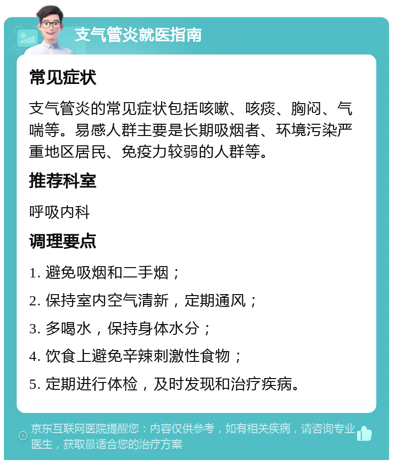 支气管炎就医指南 常见症状 支气管炎的常见症状包括咳嗽、咳痰、胸闷、气喘等。易感人群主要是长期吸烟者、环境污染严重地区居民、免疫力较弱的人群等。 推荐科室 呼吸内科 调理要点 1. 避免吸烟和二手烟； 2. 保持室内空气清新，定期通风； 3. 多喝水，保持身体水分； 4. 饮食上避免辛辣刺激性食物； 5. 定期进行体检，及时发现和治疗疾病。