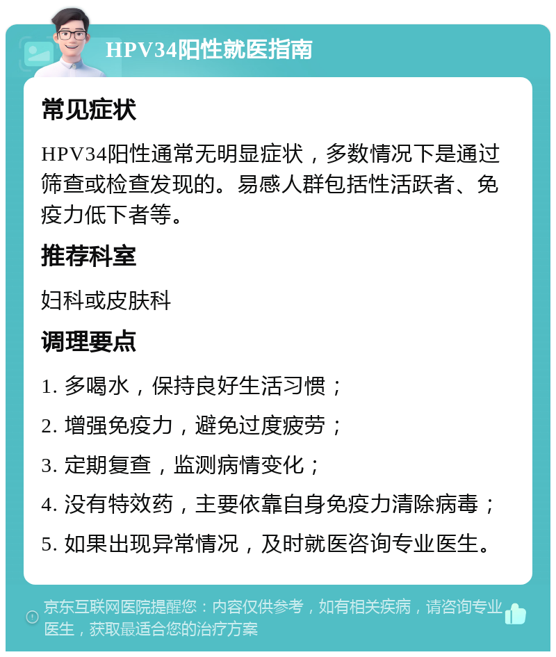 HPV34阳性就医指南 常见症状 HPV34阳性通常无明显症状，多数情况下是通过筛查或检查发现的。易感人群包括性活跃者、免疫力低下者等。 推荐科室 妇科或皮肤科 调理要点 1. 多喝水，保持良好生活习惯； 2. 增强免疫力，避免过度疲劳； 3. 定期复查，监测病情变化； 4. 没有特效药，主要依靠自身免疫力清除病毒； 5. 如果出现异常情况，及时就医咨询专业医生。