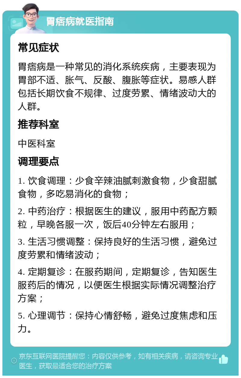 胃痞病就医指南 常见症状 胃痞病是一种常见的消化系统疾病，主要表现为胃部不适、胀气、反酸、腹胀等症状。易感人群包括长期饮食不规律、过度劳累、情绪波动大的人群。 推荐科室 中医科室 调理要点 1. 饮食调理：少食辛辣油腻刺激食物，少食甜腻食物，多吃易消化的食物； 2. 中药治疗：根据医生的建议，服用中药配方颗粒，早晚各服一次，饭后40分钟左右服用； 3. 生活习惯调整：保持良好的生活习惯，避免过度劳累和情绪波动； 4. 定期复诊：在服药期间，定期复诊，告知医生服药后的情况，以便医生根据实际情况调整治疗方案； 5. 心理调节：保持心情舒畅，避免过度焦虑和压力。