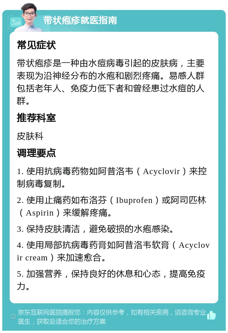 带状疱疹就医指南 常见症状 带状疱疹是一种由水痘病毒引起的皮肤病，主要表现为沿神经分布的水疱和剧烈疼痛。易感人群包括老年人、免疫力低下者和曾经患过水痘的人群。 推荐科室 皮肤科 调理要点 1. 使用抗病毒药物如阿昔洛韦（Acyclovir）来控制病毒复制。 2. 使用止痛药如布洛芬（Ibuprofen）或阿司匹林（Aspirin）来缓解疼痛。 3. 保持皮肤清洁，避免破损的水疱感染。 4. 使用局部抗病毒药膏如阿昔洛韦软膏（Acyclovir cream）来加速愈合。 5. 加强营养，保持良好的休息和心态，提高免疫力。