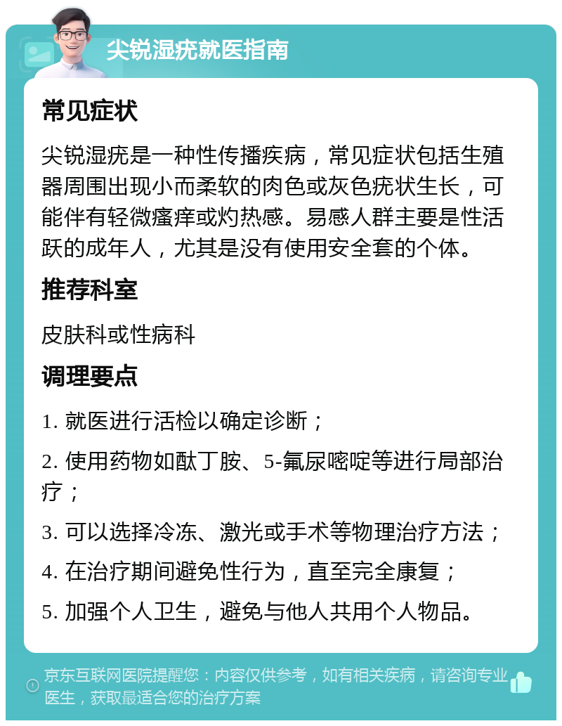 尖锐湿疣就医指南 常见症状 尖锐湿疣是一种性传播疾病，常见症状包括生殖器周围出现小而柔软的肉色或灰色疣状生长，可能伴有轻微瘙痒或灼热感。易感人群主要是性活跃的成年人，尤其是没有使用安全套的个体。 推荐科室 皮肤科或性病科 调理要点 1. 就医进行活检以确定诊断； 2. 使用药物如酞丁胺、5-氟尿嘧啶等进行局部治疗； 3. 可以选择冷冻、激光或手术等物理治疗方法； 4. 在治疗期间避免性行为，直至完全康复； 5. 加强个人卫生，避免与他人共用个人物品。