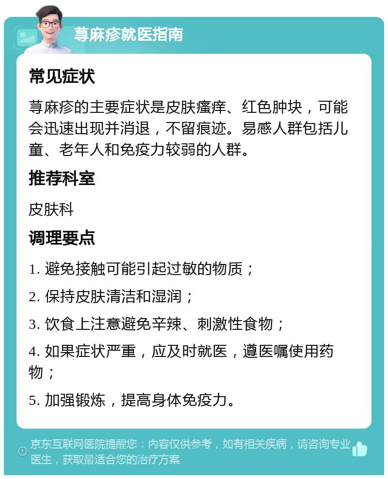 荨麻疹就医指南 常见症状 荨麻疹的主要症状是皮肤瘙痒、红色肿块，可能会迅速出现并消退，不留痕迹。易感人群包括儿童、老年人和免疫力较弱的人群。 推荐科室 皮肤科 调理要点 1. 避免接触可能引起过敏的物质； 2. 保持皮肤清洁和湿润； 3. 饮食上注意避免辛辣、刺激性食物； 4. 如果症状严重，应及时就医，遵医嘱使用药物； 5. 加强锻炼，提高身体免疫力。