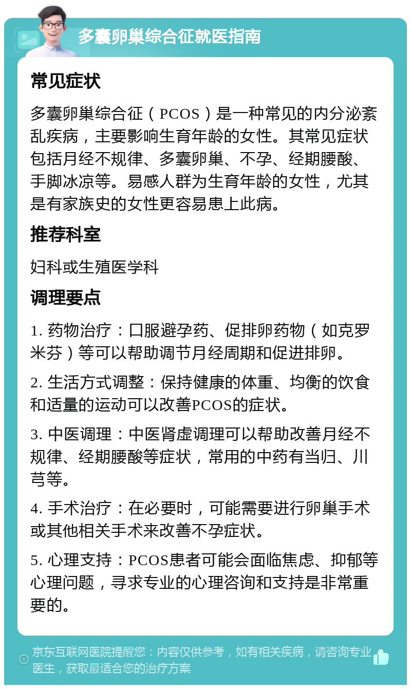 多囊卵巢综合征就医指南 常见症状 多囊卵巢综合征（PCOS）是一种常见的内分泌紊乱疾病，主要影响生育年龄的女性。其常见症状包括月经不规律、多囊卵巢、不孕、经期腰酸、手脚冰凉等。易感人群为生育年龄的女性，尤其是有家族史的女性更容易患上此病。 推荐科室 妇科或生殖医学科 调理要点 1. 药物治疗：口服避孕药、促排卵药物（如克罗米芬）等可以帮助调节月经周期和促进排卵。 2. 生活方式调整：保持健康的体重、均衡的饮食和适量的运动可以改善PCOS的症状。 3. 中医调理：中医肾虚调理可以帮助改善月经不规律、经期腰酸等症状，常用的中药有当归、川芎等。 4. 手术治疗：在必要时，可能需要进行卵巢手术或其他相关手术来改善不孕症状。 5. 心理支持：PCOS患者可能会面临焦虑、抑郁等心理问题，寻求专业的心理咨询和支持是非常重要的。