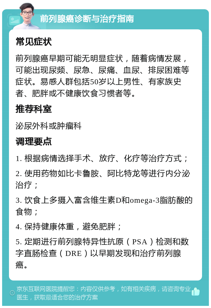 前列腺癌诊断与治疗指南 常见症状 前列腺癌早期可能无明显症状，随着病情发展，可能出现尿频、尿急、尿痛、血尿、排尿困难等症状。易感人群包括50岁以上男性、有家族史者、肥胖或不健康饮食习惯者等。 推荐科室 泌尿外科或肿瘤科 调理要点 1. 根据病情选择手术、放疗、化疗等治疗方式； 2. 使用药物如比卡鲁胺、阿比特龙等进行内分泌治疗； 3. 饮食上多摄入富含维生素D和omega-3脂肪酸的食物； 4. 保持健康体重，避免肥胖； 5. 定期进行前列腺特异性抗原（PSA）检测和数字直肠检查（DRE）以早期发现和治疗前列腺癌。