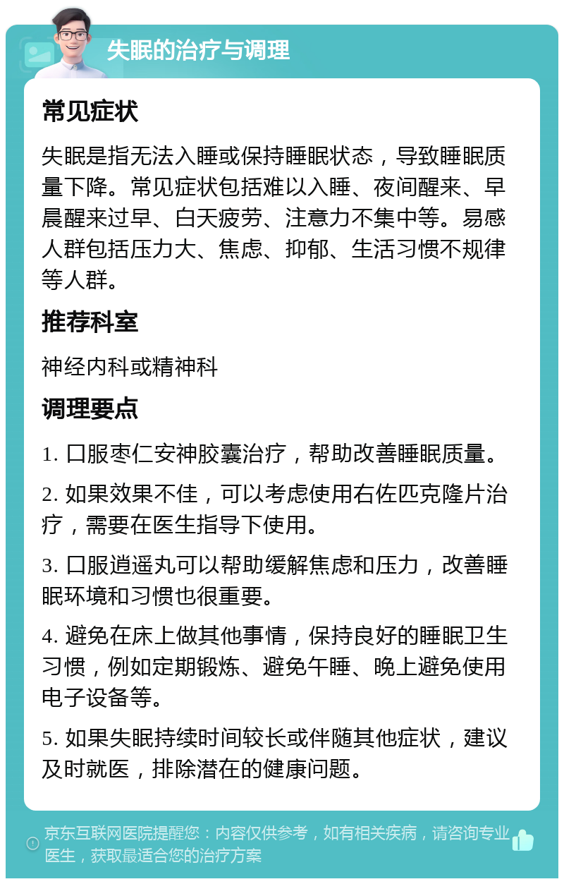 失眠的治疗与调理 常见症状 失眠是指无法入睡或保持睡眠状态，导致睡眠质量下降。常见症状包括难以入睡、夜间醒来、早晨醒来过早、白天疲劳、注意力不集中等。易感人群包括压力大、焦虑、抑郁、生活习惯不规律等人群。 推荐科室 神经内科或精神科 调理要点 1. 口服枣仁安神胶囊治疗，帮助改善睡眠质量。 2. 如果效果不佳，可以考虑使用右佐匹克隆片治疗，需要在医生指导下使用。 3. 口服逍遥丸可以帮助缓解焦虑和压力，改善睡眠环境和习惯也很重要。 4. 避免在床上做其他事情，保持良好的睡眠卫生习惯，例如定期锻炼、避免午睡、晚上避免使用电子设备等。 5. 如果失眠持续时间较长或伴随其他症状，建议及时就医，排除潜在的健康问题。