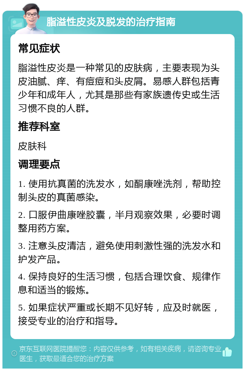 脂溢性皮炎及脱发的治疗指南 常见症状 脂溢性皮炎是一种常见的皮肤病，主要表现为头皮油腻、痒、有痘痘和头皮屑。易感人群包括青少年和成年人，尤其是那些有家族遗传史或生活习惯不良的人群。 推荐科室 皮肤科 调理要点 1. 使用抗真菌的洗发水，如酮康唑洗剂，帮助控制头皮的真菌感染。 2. 口服伊曲康唑胶囊，半月观察效果，必要时调整用药方案。 3. 注意头皮清洁，避免使用刺激性强的洗发水和护发产品。 4. 保持良好的生活习惯，包括合理饮食、规律作息和适当的锻炼。 5. 如果症状严重或长期不见好转，应及时就医，接受专业的治疗和指导。