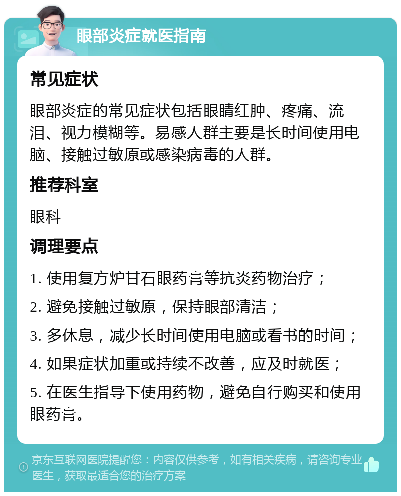 眼部炎症就医指南 常见症状 眼部炎症的常见症状包括眼睛红肿、疼痛、流泪、视力模糊等。易感人群主要是长时间使用电脑、接触过敏原或感染病毒的人群。 推荐科室 眼科 调理要点 1. 使用复方炉甘石眼药膏等抗炎药物治疗； 2. 避免接触过敏原，保持眼部清洁； 3. 多休息，减少长时间使用电脑或看书的时间； 4. 如果症状加重或持续不改善，应及时就医； 5. 在医生指导下使用药物，避免自行购买和使用眼药膏。