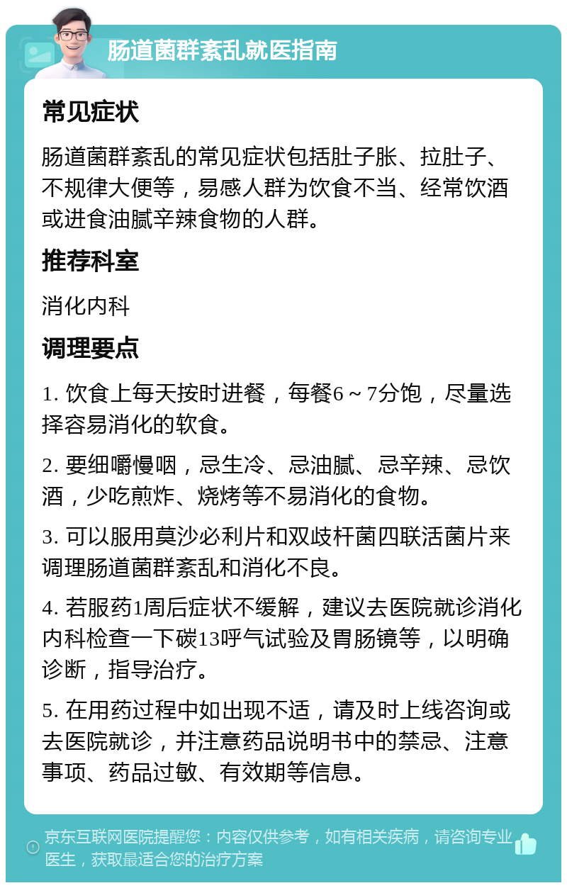 肠道菌群紊乱就医指南 常见症状 肠道菌群紊乱的常见症状包括肚子胀、拉肚子、不规律大便等，易感人群为饮食不当、经常饮酒或进食油腻辛辣食物的人群。 推荐科室 消化内科 调理要点 1. 饮食上每天按时进餐，每餐6～7分饱，尽量选择容易消化的软食。 2. 要细嚼慢咽，忌生冷、忌油腻、忌辛辣、忌饮酒，少吃煎炸、烧烤等不易消化的食物。 3. 可以服用莫沙必利片和双歧杆菌四联活菌片来调理肠道菌群紊乱和消化不良。 4. 若服药1周后症状不缓解，建议去医院就诊消化内科检查一下碳13呼气试验及胃肠镜等，以明确诊断，指导治疗。 5. 在用药过程中如出现不适，请及时上线咨询或去医院就诊，并注意药品说明书中的禁忌、注意事项、药品过敏、有效期等信息。