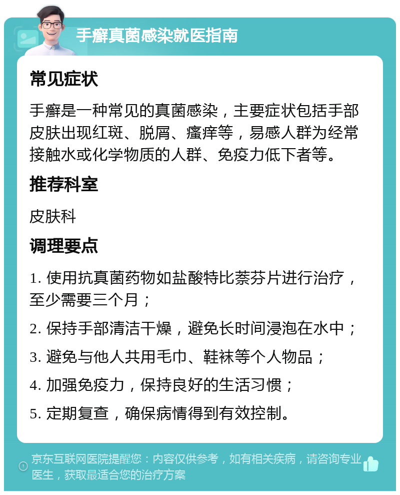 手癣真菌感染就医指南 常见症状 手癣是一种常见的真菌感染，主要症状包括手部皮肤出现红斑、脱屑、瘙痒等，易感人群为经常接触水或化学物质的人群、免疫力低下者等。 推荐科室 皮肤科 调理要点 1. 使用抗真菌药物如盐酸特比萘芬片进行治疗，至少需要三个月； 2. 保持手部清洁干燥，避免长时间浸泡在水中； 3. 避免与他人共用毛巾、鞋袜等个人物品； 4. 加强免疫力，保持良好的生活习惯； 5. 定期复查，确保病情得到有效控制。