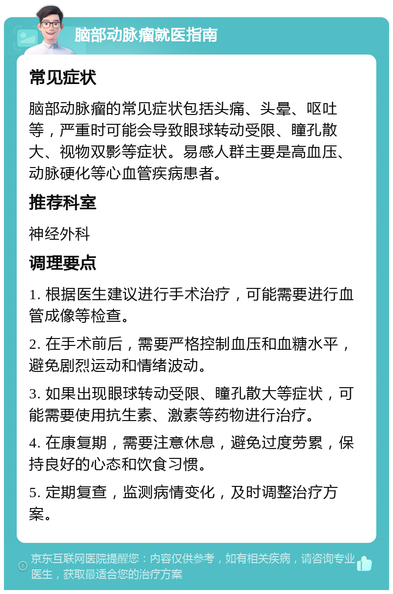 脑部动脉瘤就医指南 常见症状 脑部动脉瘤的常见症状包括头痛、头晕、呕吐等，严重时可能会导致眼球转动受限、瞳孔散大、视物双影等症状。易感人群主要是高血压、动脉硬化等心血管疾病患者。 推荐科室 神经外科 调理要点 1. 根据医生建议进行手术治疗，可能需要进行血管成像等检查。 2. 在手术前后，需要严格控制血压和血糖水平，避免剧烈运动和情绪波动。 3. 如果出现眼球转动受限、瞳孔散大等症状，可能需要使用抗生素、激素等药物进行治疗。 4. 在康复期，需要注意休息，避免过度劳累，保持良好的心态和饮食习惯。 5. 定期复查，监测病情变化，及时调整治疗方案。