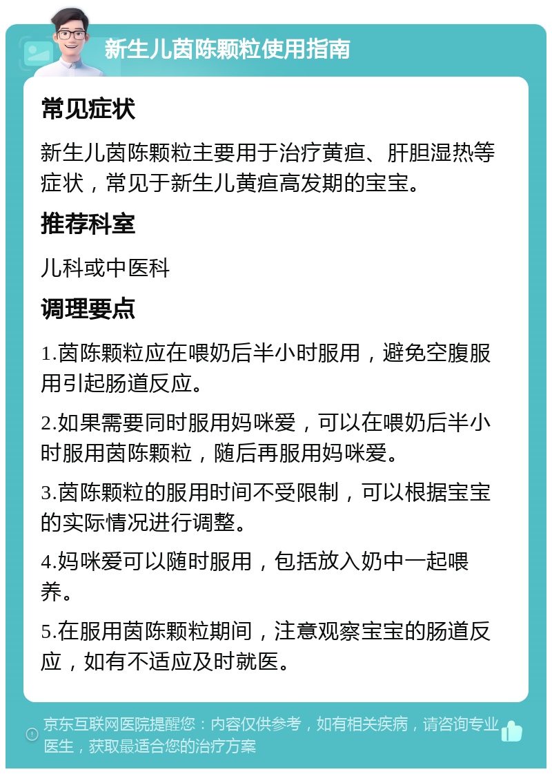 新生儿茵陈颗粒使用指南 常见症状 新生儿茵陈颗粒主要用于治疗黄疸、肝胆湿热等症状，常见于新生儿黄疸高发期的宝宝。 推荐科室 儿科或中医科 调理要点 1.茵陈颗粒应在喂奶后半小时服用，避免空腹服用引起肠道反应。 2.如果需要同时服用妈咪爱，可以在喂奶后半小时服用茵陈颗粒，随后再服用妈咪爱。 3.茵陈颗粒的服用时间不受限制，可以根据宝宝的实际情况进行调整。 4.妈咪爱可以随时服用，包括放入奶中一起喂养。 5.在服用茵陈颗粒期间，注意观察宝宝的肠道反应，如有不适应及时就医。